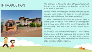 The brief was to follow the intent of Waldorf system of
Education but be within the bye laws laid by the Tamil
Nadu Board of education.
Waldorf system stresses hugely on child centric education
wherein more impetus is given on mental, spiritual,
physical and psychological than only the academics.
So while conventional classrooms are provided there is
ample space and details added to make the kindergarten
and primary wing, which is the present first phase, to
accommodate and encourage activity based group
learning.
An individual classroom has three spaces- a space where
teacher leads with the blackboard and seating, circled
areas where group activity occurs with walls provided
with facility to hang works of children and nooks which
allow for individual contemplation.
INTRODUCTION
 
