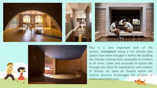 Play is a very important part of the
system. Coimbatore being a hot climate play
spaces have been brought in within the building
too thereby making them accessible to children
at all times. Caves and unusually lit spaces like
through jalis allow for explorations and creation
of fantasy. An open air theatre within the
interior environs encourages the children to
create impromptu acts.
 