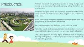 INTRODUCTION Vietnam historically an agricultural country is facing changes as it
moves to a manufacturing based economy, taking its toll on the
environment.
Increased droughts, floods and salinization jeopardize food supplies,
while numerous motorbikes cause daily congestion and air pollution
in the cities.
Rapid urbanization deprives Vietnamese children of green lands and
playgrounds, thus relationship with nature.
Farming Kindergarten is a challenge to counter these issues.
To build a society that values sustainable growth and environmental
responsibility, the best investment you can make is early education.
That's the approach Vo Trong Nghia Architects took in designing
Farming Kindergarten, a sustainable educational space topped with
an accessible green roof.
 