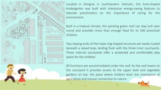Located in Dongnai in southeastern Vietnam, this knot-shaped
kindergarten was built with interactive energy-saving features to
educate preschoolers on the importance of caring for the
environment.
Built in a tropical climate, the spiraling green roof can stay lush year
round and provides more than enough food for its 500 preschool
children.
Two sloping ends of the triple ring-shaped structure are neatly tucked
beneath a raised loop, landing flush with the three inner courtyards.
These internal courtyards offer a protected and comfortable play
space for the children.
All functions are accommodated under the roof. As the roof lowers to
the courtyard it provides access to the upper level and vegetable
gardens on top- the place where children learn the importance of
agriculture and recover connection to nature.
 