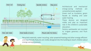 Architectural and mechanical
energy-saving methods are
comprehensively applied :
Green roof as insulation, green
facade as shading and solar
water heating.
These devices are designed
visibly and play an important
role in the children’s sustainable
education.
Factory wastewater are recycled
to irrigate greenery and flush
toilets.
Recycled materials, water recycling, solar-powered heating and other energy-efficient
and eco-friendly features are visibly designed into the building to teach children about
energy saving processes.
 