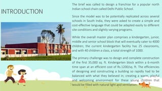 INTRODUCTION
The brief was called to design a franchise for a popular north
Indian school chain called Delhi Public School.
Since the model was to be potentially replicated across several
schools in South India, they were asked to create a simple and
cost-effective language that could be adapted easily to different
site conditions and slightly varying programs.
While the overall master plan comprises a kindergarten, junior,
middle and senior school block that will eventually cater to 4000
children; the current kindergarten facility has 25 classrooms,
and with 40 children a class, a total strength of 1000.
The primary challenge was to design and complete construction
of the first 35,000 sq. ft. Kindergarten block within a 6-month
time span at an efficient cost of Rs.1200/sq. ft. The efficiencies
of designing and constructing a building so rapidly had to be
balanced with what they believed in; creating a warm, playful
and welcoming environment for these young children that
would be filled with natural light and ventilation.
 