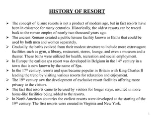 HISTORY OF RESORT
 The concept of leisure resorts is not a product of modern age, but in fact resorts have
been in existence for many centuries. Historically, the oldest resorts can be traced
back to the roman empire of nearly two thousand years ago.
 The ancient Romans created a public leisure facility known as Baths that could be
used by both men and women separately.
 Gradually the baths evolved from their modest structure to include more extravagant
facilities such as gym, a library, restaurant, stores, lounge, and even a museum and a
theater. These baths were utilized for health, recreation and social employment.
 In Europe the earliest spa resort was developed in Belgium in the 14th century in a
town that is now known by the name of Spa.
 In the 17th century, resorts and spas became popular in Britain with King Charles II
leading the trend by visiting various resorts for relaxation and enjoyment.
 The 19th century saw the development of exclusive resort facilities offering more
privacy to the visitors.
 The fact that resorts came to be used by visitors for longer stays, resulted in more
home-like facilities being added to the resorts.
 In North American countries the earliest resorts were developed at the starting of the
19th century. The first resorts were created in Virginia and New York.
1
 