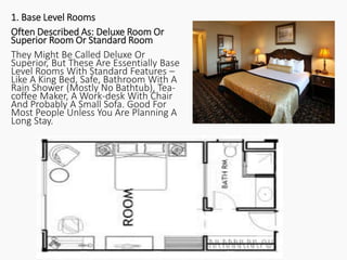 1. Base Level Rooms
Often Described As: Deluxe Room Or
Superior Room Or Standard Room
They Might Be Called Deluxe Or
Superior, But These Are Essentially Base
Level Rooms With Standard Features –
Like A King Bed, Safe, Bathroom With A
Rain Shower (Mostly No Bathtub), Tea-
coffee Maker, A Work-desk With Chair
And Probably A Small Sofa. Good For
Most People Unless You Are Planning A
Long Stay.
 