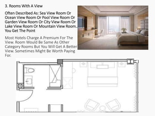 3. Rooms With A View
Often Described As: Sea View Room Or
Ocean View Room Or Pool View Room Or
Garden View Room Or City View Room Or
Lake View Room Or Mountain View Room…
You Get The Point
Most Hotels Charge A Premium For The
View. Room Would Be Same As Other
Category Rooms But You Will Get A Better
View. Sometimes Might Be Worth Paying
For.
 
