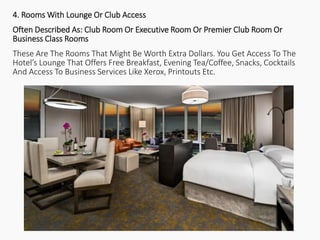 4. Rooms With Lounge Or Club Access
Often Described As: Club Room Or Executive Room Or Premier Club Room Or
Business Class Rooms
These Are The Rooms That Might Be Worth Extra Dollars. You Get Access To The
Hotel’s Lounge That Offers Free Breakfast, Evening Tea/Coffee, Snacks, Cocktails
And Access To Business Services Like Xerox, Printouts Etc.
 