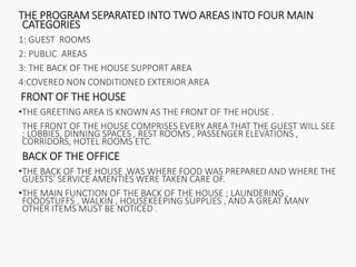 THE PROGRAM SEPARATED INTO TWO AREAS INTO FOUR MAIN
CATEGORIES
1: GUEST ROOMS
2: PUBLIC AREAS
3: THE BACK OF THE HOUSE SUPPORT AREA
4:COVERED NON CONDITIONED EXTERIOR AREA
FRONT OF THE HOUSE
•THE GREETING AREA IS KNOWN AS THE FRONT OF THE HOUSE .
THE FRONT OF THE HOUSE COMPRISES EVERY AREA THAT THE GUEST WILL SEE
; LOBBIES, DINNING SPACES , REST ROOMS , PASSENGER ELEVATIONS ,
CORRIDORS, HOTEL ROOMS ETC.
BACK OF THE OFFICE
•THE BACK OF THE HOUSE ,WAS WHERE FOOD WAS PREPARED AND WHERE THE
GUESTS’ SERVICE AMENTIES WERE TAKEN CARE OF.
•THE MAIN FUNCTION OF THE BACK OF THE HOUSE ; LAUNDERING ,
FOODSTUFFS , WALKIN , HOUSEKEEPING SUPPLIES , AND A GREAT MANY
OTHER ITEMS MUST BE NOTICED .
 