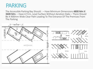 PARKING
The Accessible Parking Bay Should : – Have Minimum Dimensions 4800 Mm X
3600 Mm; – Have A Firm, Level Surface Without Aeration Slabs – There Should
Be A 900mm Wide Clear Path Leading To The Entrance Of The Premises From
The Parking
 