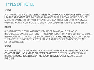 TYPESOFHOTEL
1 STAR
A 1 STAR HOTEL IS A BASIC OR NO–FRILLS ACCOMMODATION VENUE THAT OFFERS
LIMITED AMENITIES. IT’S IMPORTANT TO NOTE THAT A 1-STAR RATING DOESN’T
MEAN THE VENUE IS DIRTY OR UNSAFE. YOU CAN THINK ABOUT IT AS A SMALL
(USUALLY FAMILY RUN) PLACE TO DROP YOUR LUGGAGE AND GET SOME SLEEP.
2 STAR
A 2 STAR HOTEL IS STILL WITHIN THE BUDGET RANGE, AND IT MAY BE
INDIVIDUALLY OWNED, ALTHOUGH IT USUALLY IS PART OF A BUDGET HOTEL CHAIN.
BEDROOMS IN 2 STAR HOTELS SHOULD HAVE A TV AND PHONE, BUT DON’T EXPECT
THE LATEST TECHNOLOGY. A RESTAURANT AND HOUSEKEEPING SERVICES ARE
OFTEN AVAILABLE.
3 STAR
A 3 STAR HOTEL IS A MID-RANGE OPTION THAT OFFERS A HIGHER STANDARD OF
COMFORT AND HAS A MORE CONTEMPORARY STYLE. TYPICAL AMENITIES MAY
INCLUDE A GYM, BUSINESS CENTRE, ROOM SERVICE, CABLE TV, AND VALET
PARKING.
 