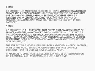4 STAR
A 4 STAR HOTEL IS AN UPSCALE PROPERTY OFFERING VERY HIGH STANDARDS OF
SERVICE AND SUPERIOR COMFORT. HERE YOU CAN EXPECT TO FIND AMENITIES
LIKE DESIGNER TOILETRIES, PREMIUM BEDDING, CONCIERGE SERVICE, A
WELLNESS OR SPA CENTRE, SWIMMING POOL, AND HIGH-END PICK UP
SERVICES, LIKE A LIMOUSINE. MANY BOUTIQUE HOTELS FALL WITHIN THIS
CATEGORY.
5 STAR
A 5 STAR HOTEL IS A LUXURY HOTEL THAT OFFERS FIRST-CLASS STANDARDS OF
SERVICE, AMENITIES, AND COMFORT. TYPICAL AMENITIES IN LUXURY HOTELS
INCLUDE PERSONALISED GREETING, COMPLIMENTARY SERVICES LIKE IRONING,
FRESH FLOWERS, A PERSONAL BUTLER, IN-ROOM JACUZZI, ACCESS TO MULTIPLE
RESTAURANTS (SOME OF WHICH MAY BE AWARD-WINNING VENUES), ON-SITE
GOLF COURSES, ETC.
THE STAR SYSTEM IS MOSTLY USED IN EUROPE AND NORTH AMERICA. IN OTHER
PARTS OF THE WORLD STARS MAY ALSO BE USED, BUT THE STANDARDS
DIFFERENT FROM THE ONES WE HAVE DESCRIBED ABOVE.
IN ADDITION TO STARS, HOTEL CATEGORIES CAN ALSO BE DEFINED BASED ON
OTHER CRITERIA, SUCH AS LOCATION, CLIENTELE, OR THEME.
 