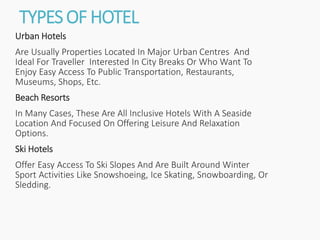 TYPESOF HOTEL
Urban Hotels
Are Usually Properties Located In Major Urban Centres And
Ideal For Traveller Interested In City Breaks Or Who Want To
Enjoy Easy Access To Public Transportation, Restaurants,
Museums, Shops, Etc.
Beach Resorts
In Many Cases, These Are All Inclusive Hotels With A Seaside
Location And Focused On Offering Leisure And Relaxation
Options.
Ski Hotels
Offer Easy Access To Ski Slopes And Are Built Around Winter
Sport Activities Like Snowshoeing, Ice Skating, Snowboarding, Or
Sledding.
 