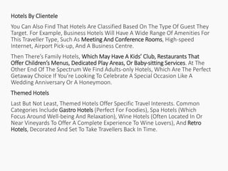 Hotels By Clientele
You Can Also Find That Hotels Are Classified Based On The Type Of Guest They
Target. For Example, Business Hotels Will Have A Wide Range Of Amenities For
This Traveller Type, Such As Meeting And Conference Rooms, High-speed
Internet, Airport Pick-up, And A Business Centre.
Then There’s Family Hotels, Which May Have A Kids’ Club, Restaurants That
Offer Children’s Menus, Dedicated Play Areas, Or Baby-sitting Services. At The
Other End Of The Spectrum We Find Adults-only Hotels, Which Are The Perfect
Getaway Choice If You’re Looking To Celebrate A Special Occasion Like A
Wedding Anniversary Or A Honeymoon.
Themed Hotels
Last But Not Least, Themed Hotels Offer Specific Travel Interests. Common
Categories Include Gastro Hotels (Perfect For Foodies), Spa Hotels (Which
Focus Around Well-being And Relaxation), Wine Hotels (Often Located In Or
Near Vineyards To Offer A Complete Experience To Wine Lovers), And Retro
Hotels, Decorated And Set To Take Travellers Back In Time.
 