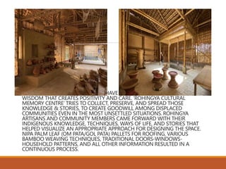 DESPITE THE UNSETTLEMENT, THEY HAVE MANY STORIES, KNOWLEDGE, AND
WISDOM THAT CREATES POSITIVITY AND CARE. ‘ROHINGYA CULTURAL
MEMORY CENTRE’ TRIES TO COLLECT, PRESERVE, AND SPREAD THOSE
KNOWLEDGE & STORIES, TO CREATE GOODWILL AMONG DISPLACED
COMMUNITIES EVEN IN THE MOST UNSETTLED SITUATIONS. ROHINGYA
ARTISANS AND COMMUNITY MEMBERS CAME FORWARD WITH THEIR
INDIGENOUS KNOWLEDGE, TECHNIQUES, WAYS OF LIFE, AND STORIES THAT
HELPED VISUALIZE AN APPROPRIATE APPROACH FOR DESIGNING THE SPACE.
NIPA PALM LEAF (OM PATA/GOL PATA) PALLETS FOR ROOFING, VARIOUS
BAMBOO WEAVING TECHNIQUES, TRADITIONAL DOORS-WINDOWS-
HOUSEHOLD PATTERNS, AND ALL OTHER INFORMATION RESULTED IN A
CONTINUOUS PROCESS.
 