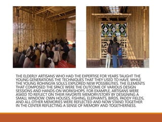 THE ELDERLY ARTISANS WHO HAD THE EXPERTISE FOR YEARS TAUGHT THE
YOUNG GENERATIONS THE TECHNIQUES THAT THEY USED TO HAVE. WHILE
THE YOUNG ROHINGYA SOULS EXPLORED NEW POSSIBILITIES. THE ELEMENTS
THAT COMPOSED THE SPACE WERE THE OUTCOME OF VARIOUS DESIGN
SESSIONS AND HANDS-ON WORKSHOPS. FOR EXAMPLE, ARTISANS WERE
ASKED TO REFLECT ON THEIR FAVORITE MEMORY/STORY BY DESIGNING A
SMALL WINDOW. OWN HOUSES, FISHING, ELEPHANTS, BIRDS, PADDY FIELDS,
AND ALL OTHER MEMORIES WERE REFLECTED AND NOW STAND TOGETHER
IN THE CENTER REFLECTING A SENSE OF MEMORY AND TOGETHERNESS.
 