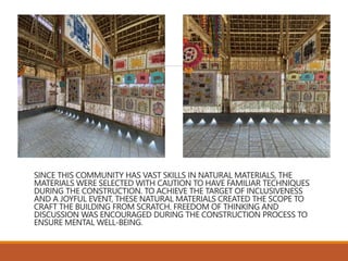 SINCE THIS COMMUNITY HAS VAST SKILLS IN NATURAL MATERIALS, THE
MATERIALS WERE SELECTED WITH CAUTION TO HAVE FAMILIAR TECHNIQUES
DURING THE CONSTRUCTION. TO ACHIEVE THE TARGET OF INCLUSIVENESS
AND A JOYFUL EVENT, THESE NATURAL MATERIALS CREATED THE SCOPE TO
CRAFT THE BUILDING FROM SCRATCH. FREEDOM OF THINKING AND
DISCUSSION WAS ENCOURAGED DURING THE CONSTRUCTION PROCESS TO
ENSURE MENTAL WELL-BEING.
 