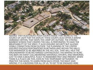 THE FOUR ROOFS ARE DESIGNED TO CATCH AND UTILIZE RAINWATER IF
NEEDED. THEY ALSO CREATE FOUR COURTS INSIDE THAT WORK AS THE
SOURCE OF LIGHT FOR THE DISPLAY. THESE COURTS ALSO OFFER A SERENE
AMBIANCE WITHIN, THAT KEEPS THE CAMP LIFE OUTSIDE. THE STRONG
BAMBOO SCREEN THAT CREATES THE HALL IS PERFORATED, TO HAVE THE
BREATHABILITY OF THE SPACE. IT ALSO ENSURES SECURITY BUT ALLOWS
VISIBLE CONNECTION FROM OUTSIDE. THE PLANNING OF THE CENTER
ENSURED ENOUGH PERFORATIONS IN-BETWEEN AND WITHIN THE HALLS,
FOR RAINWATER TO BE ABSORBED BY THE HILL SOIL. THAT WILL HELP THE
GROUNDWATER TO BE RECHARGED CONTINUOUSLY. THE MAKING OF RCMC
HAS BEEN AN EVENT COLLABORATING MATERIALS, EFFORTS, AND MEMORIES.
JUST TO HAVE A BEAUTIFUL PLACE TO REMEMBER PAST AND PRESENT. WHEN
THERE IS A PLACE LIKE THIS, EVEN IN THIS TEMPORARY SETTLEMENT, TO
PRACTICE THE GOOD, TO LEARN FROM EACH OTHER, THE RIGHT AND
WRONG, IT IS A BLESSING FOR ALL OF US, TO GET TO BE ENGAGED HERE.
 