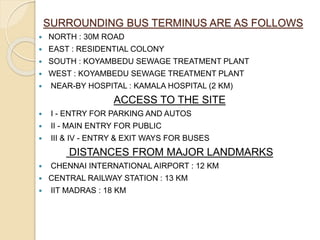 SURROUNDING BUS TERMINUS ARE AS FOLLOWS
 NORTH : 30M ROAD
 EAST : RESIDENTIAL COLONY
 SOUTH : KOYAMBEDU SEWAGE TREATMENT PLANT
 WEST : KOYAMBEDU SEWAGE TREATMENT PLANT
 NEAR-BY HOSPITAL : KAMALA HOSPITAL (2 KM)
ACCESS TO THE SITE
 I - ENTRY FOR PARKING AND AUTOS
 II - MAIN ENTRY FOR PUBLIC
 III & IV - ENTRY & EXIT WAYS FOR BUSES
DISTANCES FROM MAJOR LANDMARKS
 CHENNAI INTERNATIONAL AIRPORT : 12 KM
 CENTRAL RAILWAY STATION : 13 KM
 IIT MADRAS : 18 KM
 