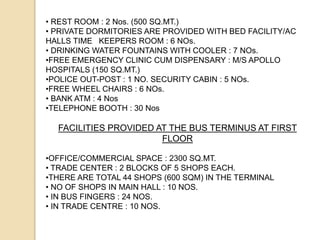 • REST ROOM : 2 Nos. (500 SQ.MT.)
• PRIVATE DORMITORIES ARE PROVIDED WITH BED FACILITY/AC
HALLS TIME KEEPERS ROOM : 6 NOs.
• DRINKING WATER FOUNTAINS WITH COOLER : 7 NOs.
•FREE EMERGENCY CLINIC CUM DISPENSARY : M/S APOLLO
HOSPITALS (150 SQ.MT.)
•POLICE OUT-POST : 1 NO. SECURITY CABIN : 5 NOs.
•FREE WHEEL CHAIRS : 6 NOs.
• BANK ATM : 4 Nos
•TELEPHONE BOOTH : 30 Nos
FACILITIES PROVIDED AT THE BUS TERMINUS AT FIRST
FLOOR
•OFFICE/COMMERCIAL SPACE : 2300 SQ.MT.
• TRADE CENTER : 2 BLOCKS OF 5 SHOPS EACH.
•THERE ARE TOTAL 44 SHOPS (600 SQM) IN THE TERMINAL
• NO OF SHOPS IN MAIN HALL : 10 NOS.
• IN BUS FINGERS : 24 NOS.
• IN TRADE CENTRE : 10 NOS.
 
