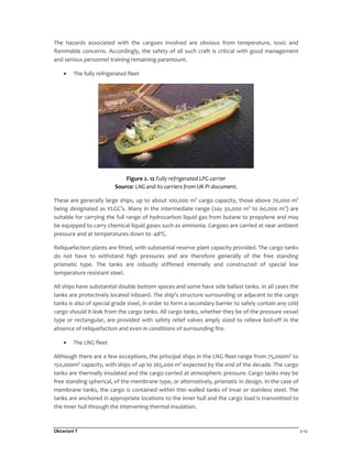 Oktaviani T 2-12
The hazards associated with the cargoes involved are obvious from temperature, toxic and
flammable concerns. Accordingly, the safety of all such craft is critical with good management
and serious personnel training remaining paramount.
• The fully refrigerated fleet
Figure 2. 12 Fully refrigerated LPG carrier
Source: LNG and its carriers from UK PI document.
These are generally large ships, up to about 100,000 m3
cargo capacity, those above 70,000 m3
being designated as VLGC’s. Many in the intermediate range (say 30,000 m3
to 60,000 m3
) are
suitable for carrying the full range of hydrocarbon liquid gas from butane to propylene and may
be equipped to carry chemical liquid gases such as ammonia. Cargoes are carried at near ambient
pressure and at temperatures down to -48ºC.
Reliquefaction plants are fitted, with substantial reserve plant capacity provided. The cargo tanks
do not have to withstand high pressures and are therefore generally of the free standing
prismatic type. The tanks are robustly stiffened internally and constructed of special low
temperature resistant steel.
All ships have substantial double bottom spaces and some have side ballast tanks. In all cases the
tanks are protectively located inboard. The ship's structure surrounding or adjacent to the cargo
tanks is also of special grade steel, in order to form a secondary barrier to safely contain any cold
cargo should it leak from the cargo tanks. All cargo tanks, whether they be of the pressure vessel
type or rectangular, are provided with safety relief valves amply sized to relieve boil-off in the
absence of reliquefaction and even in conditions of surrounding fire.
• The LNG fleet
Although there are a few exceptions, the principal ships in the LNG fleet range from 75,000m3
to
150,000m3
capacity, with ships of up to 265,000 m3
expected by the end of the decade. The cargo
tanks are thermally insulated and the cargo carried at atmospheric pressure. Cargo tanks may be
free standing spherical, of the membrane type, or alternatively, prismatic in design. In the case of
membrane tanks, the cargo is contained within thin walled tanks of invar or stainless steel. The
tanks are anchored in appropriate locations to the inner hull and the cargo load is transmitted to
the inner hull through the intervening thermal insulation.
 