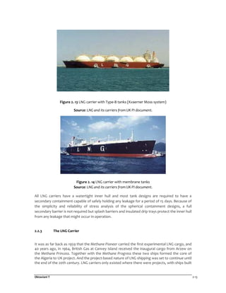 Oktaviani T 2-13
Figure 2. 13 LNG carrier with Type-B tanks (Kvaerner Moss system)
Source: LNG and its carriers from UK PI document.
Figure 2. 14 LNG carrier with membrane tanks
Source: LNG and its carriers from UK PI document.
All LNG carriers have a watertight inner hull and most tank designs are required to have a
secondary containment capable of safely holding any leakage for a period of 15 days. Because of
the simplicity and reliability of stress analysis of the spherical containment designs, a full
secondary barrier is not required but splash barriers and insulated drip trays protect the inner hull
from any leakage that might occur in operation.
2.2.3 The LNG Carrier
It was as far back as 1959 that the Methane Pioneer carried the first experimental LNG cargo, and
40 years ago, in 1964, British Gas at Canvey Island received the inaugural cargo from Arzew on
the Methane Princess. Together with the Methane Progress these two ships formed the core of
the Algeria to UK project. And the project-based nature of LNG shipping was set to continue until
the end of the 20th century. LNG carriers only existed where there were projects, with ships built
 