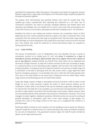 Oktaviani T 2-14
specifically for employment within the projects. The projects were based on huge joint ventures
between cargo buyers, cargo sellers and shippers, all in themselves large companies prepared to
do long term business together.
The projects were self-contained and operated without much need for outside help. They
supplied gas using a purpose-built fleet operating like clockwork on a CIF basis. Due to
commercial constraints, the need for precisely scheduled deliveries and limited shore tank
capacities, spot loadings were not feasible and it is only in recent years that some projects now
accept LNG carriers as cross-traders, operating more like their tramping cousins - the oil tankers.
Doubtless the trend to spot trading will continue. However, the co-operative nature of LNG's
beginnings has led to several operational features unique to the ships. In particular there is the
acceptance that LNG carriers burn LNG cargo as a propulsive fuel. They also retain cargo onboard
after discharge as an aid to keeping the ship cooled down and ready to load on arrival at the load
port. Thus matters that would be anathema to normal international trades are accepted as
normal practice for LNG.
2.2.3.1 Cargo Handling
The process of liquefaction is one of refrigeration and, once liquefied, the gas is stored at
atmospheric pressure at its boiling point of -162ºC and where it condenses to a liquid at
atmospheric pressure shrinking to approximately 1/600 of its original volume with a density of
420 to 490 kg/m3.At loading terminals any boil-off from shore tanks can be reliquefied and
returned to storage. However, on ships this is almost certainly not the case. According to design,
it is onboard practice to burn boil-off gas (often together with fuel oil) in the ship's boilers to
provide propulsion. In the general terms of seaborne trade this is an odd way to handle cargo and
is reminiscent of old tales of derring-do from the 19th century when a cargo might have been
burnt for emergency purposes. It is nevertheless the way in which the LNG trade operates. Boil-
off is burnt in the ship's boilers to the extent that it evaporates from its mother liquid. Clearly
cargo volumes at the discharge port do not match those loaded.
Cargo tank design requires carriage at atmospheric pressure and there is little to spare in tank
design for over or under pressures. Indeed, the extent to which pressure build-up can be
contained in a ship's tanks is very limited in the case of membrane cargo tanks, although less so
for Type-B tanks. Normally this is not a problem, as at sea the ship is burning boil-off as fuel or in
port has its vapor header connected to the terminal vapor return system. Clearly, however, there
are short periods between these operations when pressure containment is necessary. This can be
managed. So taken together, shipboard operations efficiently carried out succeed in averting all
possible discharges to atmosphere, apart that is from minor escapes at pipe flanges, etc.
Certainly this is part of the design criteria for the class as it is recognized that methane is a
greenhouse gas.
Boil-off gas (BOG) is limited by tank insulation and new building contracts specify the efficiency
required. Usually this is stated in terms of a volume boil-off per day under set ambient conditions
for sea and air temperature. The guaranteed maximum figure for boil-off would normally be
about 0.15% of cargo volume per day.
 