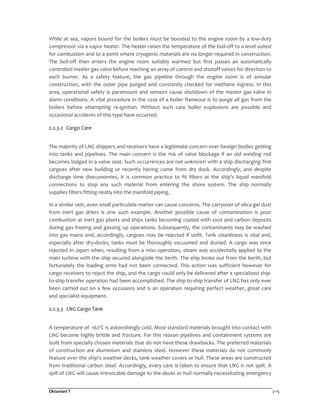 Oktaviani T 2-15
While at sea, vapors bound for the boilers must be boosted to the engine room by a low-duty
compressor via a vapor heater. The heater raises the temperature of the boil-off to a level suited
for combustion and to a point where cryogenic materials are no longer required in construction.
The boil-off then enters the engine room suitably warmed but first passes an automatically
controlled master gas valve before reaching an array of control and shutoff valves for direction to
each burner. As a safety feature, the gas pipeline through the engine room is of annular
construction, with the outer pipe purged and constantly checked for methane ingress. In this
area, operational safety is paramount and sensors cause shutdown of the master gas valve in
alarm conditions. A vital procedure in the case of a boiler flameout is to purge all gas from the
boilers before attempting re-ignition. Without such care boiler explosions are possible and
occasional accidents of this type have occurred.
2.2.3.2 Cargo Care
The majority of LNG shippers and receivers have a legitimate concern over foreign bodies getting
into tanks and pipelines. The main concern is the risk of valve blockage if an old welding rod
becomes lodged in a valve seat. Such occurrences are not unknown with a ship discharging first
cargoes after new building or recently having come from dry dock. Accordingly, and despite
discharge time diseconomies, it is common practice to fit filters at the ship's liquid manifold
connections to stop any such material from entering the shore system. The ship normally
supplies filters fitting neatly into the manifold piping.
In a similar vein, even small particulate matter can cause concerns. The carryover of silica gel dust
from inert gas driers is one such example. Another possible cause of contamination is poor
combustion at inert gas plants and ships tanks becoming coated with soot and carbon deposits
during gas freeing and gassing up operations. Subsequently, the contaminants may be washed
into gas mains and, accordingly, cargoes may be rejected if unfit. Tank cleanliness is vital and,
especially after dry-docks; tanks must be thoroughly vacuumed and dusted. A cargo was once
rejected in Japan when, resulting from a miss operation, steam was accidentally applied to the
main turbine with the ship secured alongside the berth. The ship broke out from the berth, but
fortunately the loading arms had not been connected. This action was sufficient however for
cargo receivers to reject the ship, and the cargo could only be delivered after a specialized ship-
to-ship transfer operation had been accomplished. The ship-to-ship transfer of LNG has only ever
been carried out on a few occasions and is an operation requiring perfect weather, great care
and specialist equipment.
2.2.3.3 LNG Cargo Tank
A temperature of -162ºC is astonishingly cold. Most standard materials brought into contact with
LNG become highly brittle and fracture. For this reason pipelines and containment systems are
built from specially chosen materials that do not have these drawbacks. The preferred materials
of construction are aluminium and stainless steel. However these materials do not commonly
feature over the ship's weather decks, tank weather covers or hull. These areas are constructed
from traditional carbon steel. Accordingly, every care is taken to ensure that LNG is not spilt. A
spill of LNG will cause irrevocable damage to the decks or hull normally necessitating emergency
 
