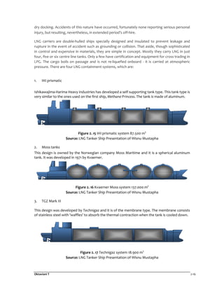 Oktaviani T 2-16
dry docking. Accidents of this nature have occurred, fortunately none reporting serious personal
injury, but resulting, nevertheless, in extended period’s off-hire.
LNG carriers are double-hulled ships specially designed and insulated to prevent leakage and
rupture in the event of accident such as grounding or collision. That aside, though sophisticated
in control and expensive in materials, they are simple in concept. Mostly they carry LNG in just
four, five or six centre line tanks. Only a few have certification and equipment for cross trading in
LPG. The cargo boils on passage and is not re-liquefied onboard - it is carried at atmospheric
pressure. There are four LNG containment systems, which are:
1. IHI prismatic
Ishikawajima-Harima Heavy Industries has developed a self supporting tank type. This tank type is
very similar to the ones used on the first ship, Methane Princess. The tank is made of aluminum.
Figure 2. 15 IHI prismatic system 87.500 m3
Source: LNG Tanker Ship Presentation of Wisnu Mustapha
2. Moss tanks
This design is owned by the Norwegian company Moss Maritime and it is a spherical aluminum
tank. It was developed in 1971 by Kvaerner.
Figure 2. 16 Kvaerner Moss system 137.000 m3
Source: LNG Tanker Ship Presentation of Wisnu Mustapha
3. TGZ Mark III
This design was developed by Technigaz and it is of the membrane type. The membrane consists
of stainless steel with 'waffles' to absorb the thermal contraction when the tank is cooled down.
Figure 2. 17 Technigaz system 18.900 m3
Source: LNG Tanker Ship Presentation of Wisnu Mustapha
 