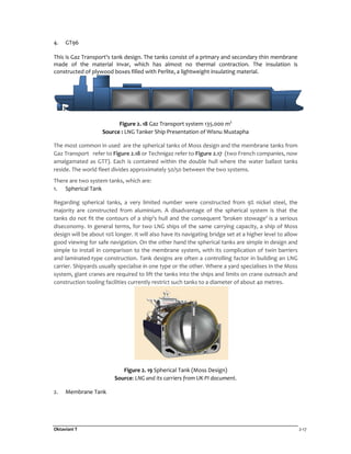 Oktaviani T 2-17
4. GT96
This is Gaz Transport's tank design. The tanks consist of a primary and secondary thin membrane
made of the material Invar, which has almost no thermal contraction. The insulation is
constructed of plywood boxes filled with Perlite, a lightweight insulating material.
Figure 2. 18 Gaz Transport system 135.000 m3
Source : LNG Tanker Ship Presentation of Wisnu Mustapha
The most common in used are the spherical tanks of Moss design and the membrane tanks from
Gaz Transport refer to Figure 2.18 or Technigaz refer to Figure 2.17 (two French companies, now
amalgamated as GTT). Each is contained within the double hull where the water ballast tanks
reside. The world fleet divides approximately 50/50 between the two systems.
There are two system tanks, which are:
1. Spherical Tank
Regarding spherical tanks, a very limited number were constructed from 9% nickel steel, the
majority are constructed from aluminium. A disadvantage of the spherical system is that the
tanks do not fit the contours of a ship's hull and the consequent 'broken stowage' is a serious
diseconomy. In general terms, for two LNG ships of the same carrying capacity, a ship of Moss
design will be about 10% longer. It will also have its navigating bridge set at a higher level to allow
good viewing for safe navigation. On the other hand the spherical tanks are simple in design and
simple to install in comparison to the membrane system, with its complication of twin barriers
and laminated-type construction. Tank designs are often a controlling factor in building an LNG
carrier. Shipyards usually specialise in one type or the other. Where a yard specialises in the Moss
system, giant cranes are required to lift the tanks into the ships and limits on crane outreach and
construction tooling facilities currently restrict such tanks to a diameter of about 40 metres.
Figure 2. 19 Spherical Tank (Moss Design)
Source: LNG and its carriers from UK PI document.
2. Membrane Tank
 