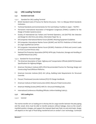 Oktaviani T 2-20
2.3 LNG Loading Terminal
2.3.1 Standard and Code
1.3.1.1 Standard for LNG Loading Terminal
British Standard Code of Practice for Marine Structures - Part 1-6. BS6349: British Standards
Institution.
Technical Standards and Commentaries for Port and Harbour Facilities in Japan – TSCPHFJ
Permanent International Association of Navigation Congresses (PIANC): Guideline for the
Design of Fenders Systems (2002)
Society of International Gas Tankers and Terminal Operators, Ltd (SIGTTO): Site Selection
and Design for LNG Ports and Jetties, Information Paper No. 14
Oil Companies International Marine Forum (OCIMF): Mooring Equipment Guidelines
Oil Companies International Marine Forum (OCIMF) and SIGTTO: Prediction of Wind Loads
on Large Liquefied Gas Carriers
Oil Companies International Marine Forum (OCIMF): Prediction of Wind and Current Loads
on VLCC's (current forces only)
National Fire Protection Association (NFPA): NFPA 59A, Production, Storage and Handling of
Liquefied Natural Gas (LNG)
1.3.1.2 Standard for Sructural Design
The American Association of State Highway and Transportation Officials (AASHTO) Standard
Specifications for Highway Bridges.
American Petroleum Institute (API): RP2A Recommended Practice for Planning; Design and
Constructing Fixed Offshore Platforms.
American Concrete Institute (ACI): ACI 318-95, Building Code Requirements for Structural
Concrete.
Precast / Prestressed Concrete Institute (PCI): PCI Design Handbook.
American Institute of Steel Construction (AISC): Manual of Steel Construction.
American Welding Society (AWS): AWS D1.1 Structural Welding Code.
International Conference of Building Officials: Uniform Building Code 97 .
2.3.2 LNG Loading Arm
2.3.2.1 General
The marine transfer arm or loading arm is the key link for cargo transfer between the jetty piping
and the vessel. Arms must be able to transfer products without leakage, move as the vessel's
manifold position changes, and support the imposed dead load, fluid, ice and wind loads. Design
will depend on the type of fluid being transferred and on vendor’s own technology. Continued
 