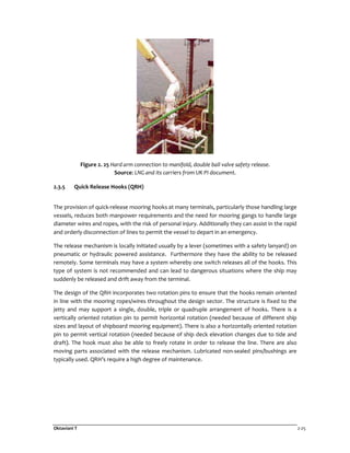 Oktaviani T 2-25
Figure 2. 25 Hard arm connection to manifold, double ball valve safety release.
Source: LNG and its carriers from UK PI document.
2.3.5 Quick Release Hooks (QRH)
The provision of quick-release mooring hooks at many terminals, particularly those handling large
vessels, reduces both manpower requirements and the need for mooring gangs to handle large
diameter wires and ropes, with the risk of personal injury. Additionally they can assist in the rapid
and orderly disconnection of lines to permit the vessel to depart in an emergency.
The release mechanism is locally initiated usually by a lever (sometimes with a safety lanyard) on
pneumatic or hydraulic powered assistance. Furthermore they have the ability to be released
remotely. Some terminals may have a system whereby one switch releases all of the hooks. This
type of system is not recommended and can lead to dangerous situations where the ship may
suddenly be released and drift away from the terminal.
The design of the QRH incorporates two rotation pins to ensure that the hooks remain oriented
in line with the mooring ropes/wires throughout the design sector. The structure is fixed to the
jetty and may support a single, double, triple or quadruple arrangement of hooks. There is a
vertically oriented rotation pin to permit horizontal rotation (needed because of different ship
sizes and layout of shipboard mooring equipment). There is also a horizontally oriented rotation
pin to permit vertical rotation (needed because of ship deck elevation changes due to tide and
draft). The hook must also be able to freely rotate in order to release the line. There are also
moving parts associated with the release mechanism. Lubricated non-sealed pins/bushings are
typically used. QRH’s require a high degree of maintenance.
 