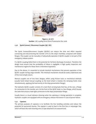 Oktaviani T 2-26
Figure 2. 26 QRH
Sumber: LNG Loading Arms Wisnu Presentation Dec 2006.
1.3.6 Quick Connect / Disconnect Coupler (QC / DC)
The Quick Connect/Disconnect Coupler (QC/DC) can reduce the time and effort required
connecting and disconnecting the transfer arms to the ship’s manifold, compared with bolted
flanges. The coupler can be manually or hydraulically operated. A QC/DC coupler is not part of the
emergency release system.
If a QC/DC coupling failed there is the potential for full bore discharge of product. Therefore the
design must ensure that the probability of failure is negligible. A high quality inspection and
maintenance regime for these items is therefore imperative.
Due to the above, it is essential to include interlock mechanisms that prevent operation of the
QC/DC coupler during cargo transfer. This interlock mechanism should be easily understood and
of the most simple nature.
Manual couplers are of two basic designs, either using friction locks or mechanical methods
(usually hand wheel manual coupling: as the hand wheel is rotated, the clamping hooks close
simultaneously, applying the load evenly to the ships presentation flange).
The hydraulic QC/DC coupler consists of a main fluid carrying body that has, at the rear, a flange
for connection to the transfer arm. At the front of the QCDC body is a face flange, which houses
the seals that ensure a leak tight connection to the ships presentation flange.
Usually there is a visual indicator showing when the opening or closing operation is complete.
Hydraulic couplers are equipped with an emergency release mechanism in case of power failure.
1.3.7 Capstans
The primary purpose of capstans is to facilitate the line handling activities and reduce the
potential for personnel injuries. The capstan is used to haul in the first line or messenger line,
which will have the main mooring wire or rope attached to its seaward end.
 