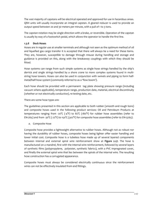 Oktaviani T 2-27
The vast majority of capstans will be electrical operated and approved for use in hazardous areas.
QRH units will usually incorporate an integral capstan. A geared reducer is used to provide an
output speed between 20 and 30 meters per minute, with a pull of 1 to 3 tons.
The capstan rotation may be single direction with a brake, or reversible. Operation of the capstan
is usually by way of a footswitch pedal, which allows the operator to handle the first line.
1.3.8 Dock Hoses
Hoses are in regular use at smaller terminals and although not seen as the optimum method of oil
and liquefied gas cargo transfer it is accepted that there will always be a need for these items.
They are, however, susceptible to damage through misuse during handling and storage and
guidance is provided on this, along with the breakaway couplings with which they should be
fitted.
Hose systems can range from such simple systems as single hose strings handled by the ship's
derrick and single strings handled by a shore crane to more complex systems found in multi-
string hose towers. Hoses can also be used in conjunction with swivels and piping to form half-
metal/half-hose system (commonly referred to as a ‘flow boom’).
Each hose should be provided with a permanent tag plate showing pressure range (including
vacuum where applicable), temperature range, production date, material, electrical discontinuity
(whether or not electrically conductive), re-testing date, etc.
There are some hose types are:
The guidelines presented in this section are applicable to both rubber (smooth and rough bore)
and composite hoses used in the following product services: Oil and Petroleum Products at
temperatures ranging from -20°C (-4°F) to 82°C (180°F) for rubber hose assemblies (refer to
EN1765) and from -30°C (-22°F) to 150°C (302°F) for composite hose assemblies (refer to EN13765).
a. Composite Hose
Composite hose provides a lightweight alternative to rubber hoses. Although not as robust nor
having the durability of rubber hoses, composite hoses being lighter offer easier handling and
lower initial cost. Composite hose is a tubeless hose made up of several layered components
between internal and external spiral wire reinforcement show at Figure 2.27. The hose is
manufactured on a mandrel, first with the internal wire reinforcement, followed by several layers
of synthetic films (polypropylene, polyester, synthetic fabrics), with a PVC impregnated cover,
and finally the external spiral wire that lies between the spirals of the internal wire. The resulting
hose construction has a corrugated appearance.
Composite hoses must always be considered electrically continuous since the reinforcement
wires can not be effectively insulated from end fittings.
 