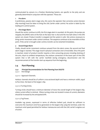 Oktaviani T 2-30
communicated by sensors to a Position Monitoring System, are specific to the jetty and are
generally determined in conjuction with the operator. These are:
1 Pre-alarm
A preliminary, passive alarm stage only, this warns the operator that corrective action (tension
ship mooring) must be taken to bring the LNG Carrier under control. No action is taken by the
loading arm control system.
2 First Stage Alarm
Should the carrier continue to drift, the first stage alarm is sounded. At this point, the pumps are
stopped, the (MOV) valve at the foot at the base riser is shut and the two ball valves in the ERS
system are closed. Product transfer is stopped and the system is safe. Site actions necessary to
bring carrier movement under control continue. The sequence continues to be reversible at thios
point. If the carrier is brought under control, transfer can be restarted immediately.
3 Second Stage Alarm
Finally, should carrier movement continue outward from the alarm zones, the second and final
alarm stage is reached. This stage result in physical connection and is irreversible. Once this point
is reached, restart of product transfer requires a time consuming process including draining of
the arm, return to ambient temperature, the onshore connection of the lower part of thre ERS
system that is left with the carrier manifold during emergency disconnection and the
recommencement of the transfer start up sequence from the beginning.
2.4 Port Planning
2.4.1 Principal Recommendation for Port Planning from SIGGTO
2.3.1.1 Port Design
2.3.1.1.1 Approach Channels.
Harbour channels should be of uniform cross-sectional depth and have a minimum width, equal
to five times the beam of the largest ship.
2.3.1.1.2 Turning Circles.
Turning circles should have a minimum diameter of twice the overall length of the largest ship,
where current effect is minimal. Where turning circles are located in areas of current, diameters
should be increased by the anticipated drift.
2.3.1.1.3 Tug Power.
Available tug power, expressed in terms of effective bollard pull, should be sufficient to
overcome the maximum wind force generated on the largest ship using the terminal, under the
maximum wind speed permitted for harbour manoeuvres and with the LNG carrier's engines out
of action.
 