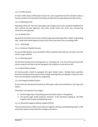 Oktaviani T 2-31
2.3.1.1.4 Traffic Control.
A Vessel Traffic Service (VTS) System should be a port requirement and this should be able to
monitor and direct the movement of all ships coming within the operating area of LNG carriers.
2.3.1.1.5 Operating Limits.
Operating criteria, for maximum wind speed, wave height, and current, should be established for
each terminal and port approach. Such limits should match LNG carrier size, manoeuvring
constraints, and tug power.
2.3.1.1.6 Speed Limits.
Speed limits should be set for areas in the port approach presenting either collision or grounding
risks. These limits should apply not only to LNG carriers but also to any surrounding traffic.
2.3.1.2 Jetty Design
2.3.1.2.1 Exclusion of Ignition Sources.
No uncontrolled ignition source should be within a predetermined safe area centred on the LNG
carrier's cargo manifold.
2.3.1.2.2 Mooring Layout.
The terminal should provide mooring points of a strength and in an array which permits all LNG
carriers using the terminal to be held alongside in all conditions of wind and current.
2.3.1.2.3 Quick Release Hooks.
All mooring points should be equipped with quick release hooks. Multiple hook assemblies
should be provided at those points where multiple moorings lines are deployed so that not more
than one mooring line is attached to a single hook.
2.3.1.2.4 Emergency Release System.
At each hard arm the terminal should fit an ERS system, able to be interlinked to the ship's ESD
system.
This system must operate in two stages:
• the first stage stops: LNG pumping and closes block valves in the pipelines
• the second stage: entails automatic activation of the dry-break coupling at the PERC
together with its quick-acting flanking valves.
2.3.1.2.5 Powered Emergency Release Couplers (PERCs).
The terminal should fit a PERC in each hard arm together with quick-acting flanking valves so that
a dry-break release can be achieved in emergency situations.
 