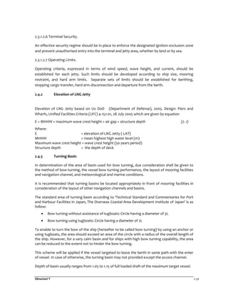 Oktaviani T 2-32
2.3.1.2.6 Terminal Security.
An effective security regime should be in place to enforce the designated ignition exclusion zone
and prevent unauthorised entry into the terminal and jetty area, whether by land or by sea.
2.3.1.2.7 Operating Limits.
Operating criteria, expressed in terms of wind speed, wave height, and current, should be
established for each jetty. Such limits should be developed according to ship size, mooring
restraint, and hard arm limits. Separate sets of limits should be established for berthing,
stopping cargo transfer, hard arm disconnection and departure from the berth.
2.4.2 Elevation of LNG Jetty
Elevation of LNG Jetty based on Us DoD (Department of Defense), 2005. Design: Piers and
Wharfs, Unified Facilities Criteria (UFC) 4-152-01, 28 July 2005 which are given by equation
E = MHHW + maximum wave crest height + air gap + structure depth (2. 1)
Where:
E = elevation of LNG Jetty ( LAT)
MHHW = mean highest high water level (m)
Maximum wave crest height = wave crest height (50 years period)
Structure depth = the depth of deck
2.4.3 Turning Basin
In determination of the area of basin used for bow turning, due consideration shall be given to
the method of bow turning, the vessel bow turning performance, the layout of mooring facilities
and navigation channel, and meteorological and marine conditions.
It is recommended that turning basins be located appropriately in front of mooring facilities in
consideration of the layout of other navigation channels and basins.
The standard area of turning basin according to ‘Technical Standard and Commentaries for Port
and Harbour Facilities in Japan, The Overseas Coastal Area Development Institute of Japan’ is as
follow:
• Bow turning without assistance of tugboats: Circle having a diameter of 3L
• Bow turning using tugboats: Circle having a diameter of 2L
To enable to turn the bow of the ship (hereafter to be called bow turning) by using an anchor or
using tugboats, the area should exceed an area of the circle with a radius of the overall length of
the ship. However, for a very calm basin and for ships with high bow turning capability, the area
can be reduced to the extent not to hinder the bow turning.
This scheme will be applied if the vessel targeted to leave the berth in same path with the enter
of vessel. In case of otherwise, the turning basin may not provided except the access channel.
Depth of basin usually ranges from 1.05 to 1.15 of full loaded draft of the maximum target vessel.
 