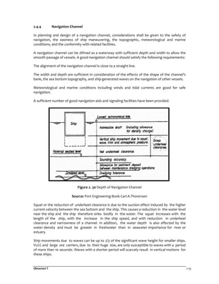Oktaviani T 2-33
2.4.4 Navigation Channel
In planning and design of a navigation channel, considerations shall be given to the safety of
navigation, the easiness of ship maneuvering, the topographic, meteorological and marine
conditions, and the conformity with related facilities.
A navigation channel can be difined as a waterway with sufficient depth and width to allow the
smooth passage of vessels. A good navigation channel should satisfy the following requirements:
The alignment of the navigation channel is close to a straight line.
The width and depth are sufficient in consideration of the effects of the shape of the channel’s
bank, the sea bottom topography, and ship-generated waves on the navigation of other vessels.
Meteorological and marine conditions including winds and tidal currents are good for safe
navigation.
A sufficient number of good navigation aids and signaling facilities have been provided.
Figure 2. 30 Depth of Navigation Channel
Source: Port Engineering Book Carl A.Thorensen
Squat or the reduction of underkeel clearance is due to the suction effect induced by the higher
current velocity between the sea bottom and the ship. This causes a reduction in the water level
near the ship and the ship therefore sinks bodily in the water. The squat increases with the
length of the ship, with the increase in the ship speed, and with reduction in underkeel
clearance and narrowness of a channel. In addition, the water depth is also affected by the
water density and must be greater in freshwater than in seawater importance for river or
estuary.
Ship movements due to waves can be up to 2/3 of the significant wave height for smaller ships.
VLCC and large ore carriers, due to their huge size, are only susceptible to waves with a period
of more than 10 seconds. Waves with a shorter period will scarcely result in vertical motions for
these ships.
 