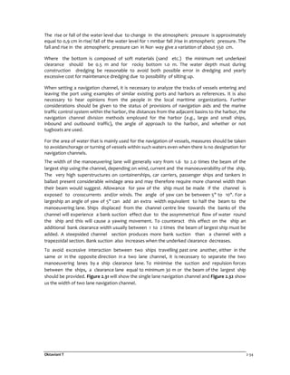 Oktaviani T 2-34
The rise or fall of the water level due to change in the atmospheric pressure is approximately
equal to 0,9 cm in rise/ fall of the water level for 1 mmbar fall /rise in atmospheric pressure. The
fall and rise in the atmospheric pressure can in Nor- way give a variation of about 550 cm.
Where the bottom is composed of soft materials (sand etc.) the minimum net underkeel
clearance should be 0.5 m and for rocky bottom 1.0 m. The water depth must during
construction dredging be reasonable to avoid both possible error in dredging and yearly
excessive cost for maintenance dredging due to possibility of silting up.
When setting a navigation channel, it is necessary to analyze the tracks of vessels entering and
leaving the port using examples of similar existing ports and harbors as references. It is also
necessary to hear opinions from the people in the local maritime organizations. Further
considerations should be given to the status of provisions of navigation aids and the marine
traffic control system within the harbor, the distances from the adjacent basins to the harbor, the
navigation channel division methods employed for the harbor (e.g., large and small ships,
inbound and outbound traffic), the angle of approach to the harbor, and whether or not
tugboats are used.
For the area of water that is mainly used for the navigation of vessels, measures should be taken
to avoidanchorage or turning of vessels within such waters even when there is no designation for
navigation channels.
The width of the manoeuvering lane will generally vary from 1.6 to 2.0 times the beam of the
largest ship using the channel, depending on wind, current and the manoeuverability of the ship.
The very high superstructures on containerships, car carriers, passenger ships and tankers in
ballast present considerable windage area and may therefore require more channel width than
their beam would suggest. Allowance for yaw of the ship must be made if the channel is
exposed to crosscurrents and/or winds. The angle of yaw can be between 5" to 10". For a
largeship an angle of yaw of 5" can add an extra width equivalent to half the beam to the
manoeuvering lane. Ships displaced from the channel centre line towards the banks of the
channel will experience a bank suction effect due to the assymmetrical flow of water round
the ship and this will cause a yawing movement. To counteract this effect on the ship an
additional bank clearance width usually between 1 to 2 times the beam of largest ship must be
added. A steepsided channel section produces more bank suction than a channel with a
trapezoidal section. Bank suction also increases when the underked clearance decreases.
To avoid excessive interaction between two ships travelling past one another, either in the
same or in the opposite direction in a two lane channel, it is necessary to separate the two
manoeuvering lanes by a ship clearance lane. To minimise the suction and repulsion forces
between the ships, a clearance lane equal to minimum 30 m or the beam of the largest ship
should be provided. Figure 2.31 will show the single lane navigation channel and Figure 2.32 show
us the width of two lane navigation channel.
 