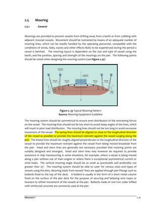 Oktaviani T 2-36
2.5 Mooring
2.5.1 General
Moorings are provided to prevent vessels from drifting away from a berth or from colliding with
adjacent moored vessels. Movement should be restrained by means of an adequate number of
mooring lines, which can be readily handled by the operating personnel, compatible with the
conditions of winds, tides, waves and other effects likely to be experienced during the period a
vessel is berthed. The mooring layout is dependent on the size and type of vessel using the
berth, and the position, spacing and strength of the moorings on the pier. The following points
should be noted when designing the mooring system (see Figure 2.33)
Figure 2. 33 Typical Mooring Pattern
Source: Mooring Equipment Guideline
The mooring system should be symmetrical to ensure even distribution of the restraining forces
on the vessel. The mooring lines should not be too short to avoid steep angles of the lines, which
will result in poor load distribution. The mooring lines should not be too long to avoid excessive
movement of the vessel. The spring lines should be aligned as close to the longitudinal direction
of the vessel as possible to provide the maximum restraint against the vessel surging along the
pier. The breast lines should be roughly aligned perpendicular to the longitudinal direction of the
vessel to provide the maximum restraint against the vessel from being moved broadside from
the pier. Head and stern lines are generally not necessary provided that mooring points are
suitably designed and arranged. Head and stern lines may however be required to provide
assistance in ship manoeuvring in some situations, for example, where a vessel is being moved
along a pier without use of main engine or where there is exceptional asymmetrical current or
wind loads. The vertical mooring angle should be as small as practicable and preferably not
greater than 25º. The mooring system should be able to cater for various sizes and types of
vessels using the jetty. Mooring loads from vessels’ lines are applied through pier fittings such as
bollards fixed to the top of the deck. A bollard is usually in the form of a short metal column
fixed on the surface of the pier deck for the purpose of securing and belaying wire ropes or
hawsers to refrain movement of the vessels at the pier. Bollards made of cast iron collar infilled
with reinforced concrete are commonly used at the pier.
 
