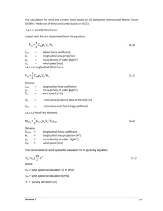 Oktaviani T 2-38
The calculation for wind and current force based on Oil Companies International Marine Forum
(OCIMF): Prediction of Wind and Current Loads on VLCC's.
2.4.2.1.1 Lateral Wind Force.
Lateral wind force is determined from the equation:
2
yw yw w w L
1
F = C ρ V A
2
(2. 4)
CyW = lateral force coefficient,
AL = longitudinal area projection
ρw = mass density of water (kg/m3
)
VW = wind speed (m/s)
2.4.2.1.2 Longitudinal Wind Force.
2
xw xw w w T
1
F = C ρ V A
2
(2. 5)
Dimana:
CXW = longitudinal force coefficient
ρU = mass density of water (kg/m3
)
= wind speed (m/s)
= transversal projected area of the ship (m)
= transverse wind force drag coefficient
2.4.2.1.2 Wind Yaw Moment.
2
XYw XYw w w L BP
1
M = C ρ V A L
2
(2. 6)
Dimana:
CXYW = longitudinal force coefficient ,
AL = longitudinal area projection (m2
).
ρw = mass density of water (kg/m3
)
VW = wind speed (m/s)
The conversion for wind speed for elevation 10 m given by equation
1/7
w w
10
V =u ( )
h
(2. 7)
where:
VW = wind speed at elevation 10 m (m/s)
uw = wind speed at elevation h(m/s)
h = survey elevation (m)
 