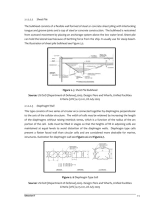 Oktaviani T 2-4
2.1.2.2.2 Sheet Pile
The bulkhead consists of a flexible wall formed of steel or concrete sheet piling with interlocking
tongue and groove joints and a cap of steel or concrete construction. The bulkhead is restrained
from outward movement by placing an anchorage system above the low water level. Sheet pile
can hold the lateral load because of berthing force from the ship. It usually use for steep beach.
The illustration of sheet pile bulkhead see Figure 2,5
Figure 2. 5 Sheet Pile Bulkhead
Source: US DoD (Department of Defense),2005. Design: Piers and Wharfs, Unified Facilities
Criteria (UFC) 4-152-01, 28 July 2005
2.1.2.2.3 Diaphragm Wall
This type consists of two series of circular arcs connected together by diaphragms perpendicular
to the axis of the cellular structure. The width of cells may be widened by increasing the length
of the diaphragms without raising interlock stress, which is a function of the radius of the arc
portion of the cell. Cells must be filled in stages so that the heights of fill in adjoining cells are
maintained at equal levels to avoid distortion of the diaphragm walls. Diaphragm type cells
present a flatter faced wall than circular cells and are considered more desirable for marine,
structures. Ilustration for diaphragm wall see Figure 2.6 and Figure2.7.
Figure 2. 6 Diaphragm Type Cell
Source: US DoD (Department of Defense),2005. Design: Piers and Wharfs, Unified Facilities
Criteria (UFC) 4-152-01, 28 July 2005
 