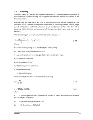 Oktaviani T 2-43
2.6 Berthing
The kinetic energy of a berthing ship needs to be absorbed by a suitable fender system and this is
most commonly carried out using well recognized deterministic methods as outlined in the
following sections.
Most berthing will have energy less than or equal to the normal berthing energy (EN). The
calculation should take into account worst combinations of vessel displacement, velocity, angle
as well as the various coefficients. Allowance should also be made for how often the berth is
used, any tidal restrictions, and experience of the operators, berth type, wind and current
exposure.
The normal energy to be absorbed by the fender can be calculated as:
CSEM
D
CCCC
VM
E ⋅⋅⋅⋅
⋅
=
2
2
(2. 11)
Where,
E = Normal berthing energy to be absorbed by the fender (kNm)
MD = Mass of the vessel (displacement in tons)
V = Approach velocity component perpendicular to the berthing line (m/s).
CM = Added mass coefficient
CE = Eccentricity coefficient
CC = Berth configuration coefficient
CS = Softness coefficient
1. Eccentricity Factor
The eccentricity factor shall be calculated by the following:
2
E 2 2
K
C =
K +R
(2. 12)
( )0,19 0,11B ppr C L= + (2. 13)
where
r = radius of gyration; this is related to the moment of inertia around the vertical axis of
the vessel by the relationship
Lpp = length between perpendiculars (m)
Cb = block coefficient = /( LppBd)
 