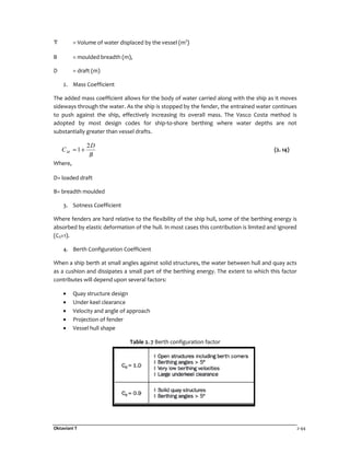 Oktaviani T 2-44
= Volume of water displaced by the vessel (m3
)
B = moulded breadth (m),
D = draft (m)
2. Mass Coefficient
The added mass coefficient allows for the body of water carried along with the ship as it moves
sideways through the water. As the ship is stopped by the fender, the entrained water continues
to push against the ship, effectively increasing its overall mass. The Vasco Costa method is
adopted by most design codes for ship-to-shore berthing where water depths are not
substantially greater than vessel drafts.
B
D
CM
2
1+= (2. 14)
Where,
D= loaded draft
B= breadth moulded
3. Sotness Coefficient
Where fenders are hard relative to the flexibility of the ship hull, some of the berthing energy is
absorbed by elastic deformation of the hull. In most cases this contribution is limited and ignored
(CS=1).
4. Berth Configuration Coefficient
When a ship berth at small angles against solid structures, the water between hull and quay acts
as a cushion and dissipates a small part of the berthing energy. The extent to which this factor
contributes will depend upon several factors:
• Quay structure design
• Under keel clearance
• Velocity and angle of approach
• Projection of fender
• Vessel hull shape
Table 2. 7 Berth configuration factor
 