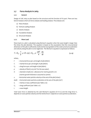 Oktaviani T 2-45
2.7 Force Analysis in Jetty
2.7.1 General
Design of LNG Jetty as plan based on the structure and the function of it’s port. There are two
kind of analysis which are force analysis and loading analysis. The analyses are:
a) Wave Analysis
b) Vertical Loading Analysis
c) Seismic Analysis
d) Foundation Analysis
e) Structural Analysis
2.7.2 Wave Load
Wave load on a pile is calculated using Morison’s equation when the wave length is larger than
five times the pile diameter. This equation is based on the assumption that the cross-sectional
dimension of the pile is sufficiently small and the local gradient of the water practical acceleration
and velocity along the pile is to be neglected. The Morison’s equation is expressed as follows:
2
1
2 4
D M
D du
f C D u u C
dt
π
ρ ρ= ⋅ ⋅ ⋅ ⋅ + ⋅ ⋅ ⋅ (2. 15)
where,
F = horizontal force per unit length of pile (kN/m)
Fi = inertial force per unit length of pile (kN/m)
Fd = drag force per unit length of pile (kN/m)
ρ = density of fluid (1.025 t/m3
for the sea water)
D = diameter of pile (m) + allowance for marine growth 0.1m
(marine growth thickness is assumed as 50mm)
u =horizontal water particle velocity at the axis of the pile (m/sec)
du/dt = horizontal water particle acceleration at the axis of the pile (m/s2
)
Ci = inertia or mass coefficient (see Table 2.10)
Cd = drag coefficient (see Table 2.11)
L = wave length
Total wave force is obtained by the said Morison’s equation (F=Fi+Fd) and the drag force Fd
depends on wave particle velocity and the inertia force Fi depends on wave particle acceleration.
 