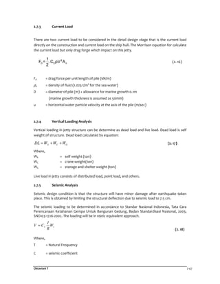 Oktaviani T 2-47
2.7.3 Current Load
There are two current load to be considered in the detail design stage that is the current load
directly on the construction and current load on the ship hull. The Morrison equation for calculate
the current load but only drag forge which impact on this jetty.
2
D D n
1
F = .C ρV A
2
(2. 16)
Fd = drag force per unit length of pile (kN/m)
ρ0 = density of fluid (1.025 t/m3
for the sea water)
D = diameter of pile (m) + allowance for marine growth 0.1m
(marine growth thickness is assumed as 50mm)
u = horizontal water particle velocity at the axis of the pile (m/sec)
2.7.4 Vertical Loading Analysis
Vertical loading in jetty structure can be determine as dead load and live load. Dead load is self
weight of structure. Dead load calculated by equation:
GCS WWWDL ++= (2. 17)
Where,
WS = self weight (ton)
WC = crane weight(ton)
WG = storage and shelter weight (ton)
Live load in jetty consists of distributed load, point load, and others.
2.7.5 Seismic Analysis
Seismic design condition is that the structure will have minor damage after earthquake taken
place. This is obtained by limiting the structural deflection due to seismic load to 7.5 cm.
The seismic loading to be determined in accordance to Standar Nasional Indonesia, Tata Cara
Perencanaan Ketahanan Gempa Untuk Bangunan Gedung, Badan Standardisasi Nasional, 2003,
SND-03-1726-2002. The loading will be in static equivalent approach.
tI W
R
I
CV =
(2. 18)
Where,
T = Natural Frequency
C = seismic coefficient
 