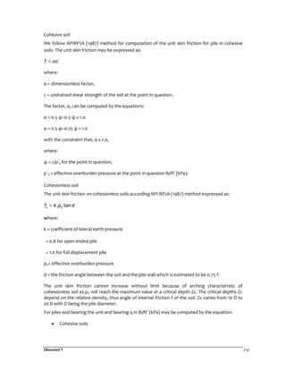 Oktaviani T 2-51
Cohesive soil
We follow APIRP2A (1987) method for computation of the unit skin friction for pile in cohesive
soils. The unit skin friction may be expressed as:
f cα=
where:
α = dimensionless factor,
c = undrained shear strength of the soil at the point in question.
The factor, α, can be computed by the equations:
α = 0.5 ψ–0.5 ψ ≤ 1.0
α = 0.5 ψ–0.25 ψ > 1.0
with the constraint that, α ≤ 1.0,
where:
ψ = c/p’
0 for the point in question,
p´0 = effective overburden pressure at the point in question lb/ft2
(kPa).
Cohesionless soil
The unit skin friction on cohesionless soils according API RP2A (1987) method expressed as:
0. tansf k p d=
where:
k = coefficient of lateral earth pressure
= 0.8 for open ended pile
= 1.0 for full displacement pile
p0= effective overburden pressure
d = the friction angle between the soil and the pile wall which is estimated to be 0.75 f.
The unit skin friction cannot increase without limit because of arching characteristic of
cohesionless soil as p0 will reach the maximum value at a critical depth Zc. The critical depths Zc
depend on the relative density, thus angle of internal friction f of the soil. Zc varies from 10 D to
20 D with D being the pile diameter.
For piles end bearing the unit end bearing q in lb/ft2
(kPa) may be computed by the equation:
• Cohesive soils
 