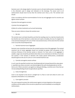 Oktaviani T 2-56
Nominal cover is the design depth of concrete cover to all steel reinforcement, including links. It
is the dimension used in design and indicated on the drawings. The actual cover to all
reinforcement should never be less than the nominal cover minus 5 mm. The nominal cover
should:
a) be in accordance with the recommendations for bar size and aggregate size for concrete cast
against uneven surfaces
b) protect the steel against corrosion
c) protect the steel against fire
d) allow for surface treatments such as bush hammering.
There are some criteria to choose the nominal cover:
1. Bar size
The nominal cover to all steel should be such that the resulting cover to a main bar should not be
less thanthe size of the main bar or, where bars are in pairs or bundles, the size of a single bar of
cross-sectional areaequal to the sum of their cross-sectional areas. At the same time the nominal
cover to any links should bepreserved.
2. Nominal maximum size of aggregate
Nominal covers should be not less than the nominal maximum size of the aggregate. The nominal
maximum size of coarse aggregate should not normally be greater than one-quarter of the
minimum thickness of the concrete section or element. For most work, 20 mm aggregate is
suitable. Larger sizes should be permitted where there are no restrictions to the flow of concrete
into sections. In thin sections or elements with closely spaced reinforcement, consideration
should be given to the use of 14 mm or 10 mm nominal maximum size.
3. Concrete cast against uneven surfaces
In such cases the specified nominal cover should generally be increased beyond the values given
in specified case where concrete is cast directly against the earth should generally be not less
than 75 mm. Where concrete is cast against an adequate blinding, a nominal cover of less than 40
mm (excluding blinding) should not generally be specified.
4. Ends of straight bars
Cover is not required to the end of a straight bar in a floor or roof unit where its end is not
exposed to theweather or to condensation.
5. Cover against corrosion
The cover required to protect the reinforcement against corrosion depends on the exposure
conditions and the quality of the concrete as placed and cured immediately surrounding the
reinforcement.
 