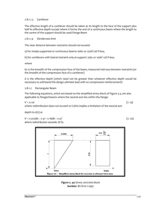 Oktaviani T 2-58
2.8.1.1.3 Cantilever
The effective length of a cantilever should be taken as its length to the face of the support plus
half its effective depth except where it forms the end of a continuous beam where the length to
the centre of the support should be used.Flange Beam
2.8.1.1.4 Slenderness limit
The clear distance between restraints should not exceed:
a) for simply-supported or continuous beams: 60bc or 250b2
c/d if less;
b) for cantilevers with lateral restraint only at support: 25bc or 100b2
c/d if less;
where
bc is the breadth of the compression face of the beam, measured mid-way between restraints (or
the breadth of the compression face of a cantilever)
d is the effective depth (which need not be greater than whatever effective depth would be
necessary to withstand the design ultimate load with no compression reinforcement)
2.8.1.2 Rectangular Beam
The following equations, which are based on the simplified stress block of Figure 3.3, are also
applicable to flanged beams where the neutral axis lies within the flange:
K’ = 0,156 (2. 23)
where redistribution does not exceed 10 % (this implies a limitation of the neutral axis
depth to d/2) or
K’ = 0.402(βb – 0.4) – 0.18(βb – 0.4)2
(2. 24)
where redistribution exceeds 10 %;
Figure 2. 44 Stress concrete block
Sumber: BS 8110-1:1997
 