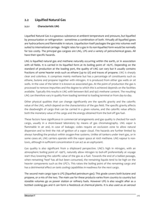 Oktaviani T 2-6
2.2 Liquified Natural Gas
2.2.1 Characteristic LNG
Liquefied Natural Gas is a gaseous substance at ambient temperature and pressure, but liquefied
by pressurization or refrigeration - sometimes a combination of both. Virtually all liquefied gases
are hydrocarbons and flammable in nature. Liquefaction itself packages the gas into volumes well
suited to international carriage - freight rates for a gas in its non-liquefied form would be normally
far too costly. The principal gas cargoes are LNG, LPG and a variety of petrochemical gases. All
have their specific hazards.
LNG is liquefied natural gas and methane naturally occurring within the earth, or in association
with oil fields. It is carried in its liquefied form at its boiling point of -162ºC. Depending on the
standard of production at the loading port, the quality of LNG can vary but it usually contains
fractions of some heavier ends such as ethane (up to 5%) and traces of propane. LNG is sharply
clear and colorless. It comprises mainly methane but has a percentage of constituents such as
ethane, butane and propane together with nitrogen. It is produced from either gas wells or oil
wells. In the case of the latter it is known as associated gas. At the point of production the gas is
processed to remove impurities and the degree to which this is achieved depends on the facilities
available. Typically this results in LNG with between 80% and 95% methane content. The resulting
LNG can therefore vary in quality from loading terminal to loading terminal or from day-to-day.
Other physical qualities that can change significantly are the specific gravity and the calorific
value of the LNG, which depend on the characteristics of the gas field. The specific gravity affects
the deadweight of cargo that can be carried in a given volume, and the calorific value affects
both the monetary value of the cargo and the energy obtained from the boil off gas fuel.
These factors have significance in commercial arrangements and gas quality is checked for each
cargo, usually in a shore-based laboratory by means of gas chromatography. LNG vapor is
flammable in air and, in case of leakage; codes require an exclusion zone to allow natural
dispersion and to limit the risk of ignition of a vapor cloud. Fire hazards are further limited by
always handling the product within oxygen-free systems. Unlike oil tankers under inert gas, or in
some cases air, LNG carriers operate with the vapor space at 100% methane. LNG vapour is non-
toxic, although in sufficient concentration it can act as an asphyxiant.
Gas quality is also significant from a shipboard perspective. LNG’s high in nitrogen, with an
atmospheric boiling point of -196ºC, naturally allow nitrogen to boil-off preferentially at voyage
start thus lowering the calorific value of the gas as a fuel. Towards the end of a ballast passage,
when remaining 'heel' has all but been consumed, the remaining liquids tend to be high on the
heavier components such as the LPG’s. This raises the boiling point of the remaining cargo and
has a detrimental effect on tank cooling capabilities in readiness for the next cargo.
The second main cargo type is LPG (liquefied petroleum gas). This grade covers both butane and
propane, or a mix of the two. The main use for these products varies from country to country but
sizeable volumes go as power station or refinery fuels. However LPG is also sought after as a
bottled cooking gas and it can form a feedstock at chemical plants. It is also used as an aerosol
 