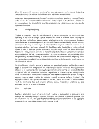 Oktaviani T 2-63
Often this occurs with internal de-bonding of the outer concrete cover. The internal de-bonding
can be detected by the "hollow" sound when faces are tapped with a hammer.
Inadequate drainage can increase the risk of corrosion. Intermittent ponding or continual flow of
water focuses the environment for corrosion on a particular part of the structure. Under these
severe conditions, the timescale for chloride penetration and reinforcement corrosion can be
significantly reduced.
2.9.1.2 Cracking and Spalling
Cracking is sometimes a sign of a loss of strength in the concrete matrix. The structure is then
operating at less than its design capacity and may fail under an extreme event. Cracking can
occur due to a multitude of reasons; design details, construction practices, drying shrinkage,
thermal stresses, incompatibility of concrete materials, freeze-thaw weathering, impact, overload
or corrosion. Cracking to some degree is inherent in the design of reinforced concrete and is
therefore not always a problem although this should always be checked by an engineer. Crack
widths of 0.1-0.25 mm are typically allowed by industry design codes for marine structures.
Rectified in a timely manner, corrosion of the reinforcing steel will occur due to intrusion of water
and chlorides into the crack. Overload cracking can occur to the deck if it is loaded beyond its
design capacity. Cracks created by an overload condition are usually oriented diagonally across
the member (shear cracks) or perpendicular to the reinforcing steel and often penetrate across
the full member section.
Accidental impact, either by a vessel or a vehicle can cause local cracks or spalling. Corners and
edges of platform decks and pile caps are particularly susceptible. Localized cracking can occur
adjacent to an expansion joint or bearing, if expansion joints and bearings are constricted and do
not permit sufficient differential movement. Degradation of concrete by reoccurring thermal
cycles can increase its vulnerability to corrosion. Repeated freeze-thaw can result in scaling of
exterior concrete paste resulting in a rough exposed aggregate surface. Eventually, the
aggregate becomes dislodged and the exterior concrete cover is worn down such that chlorides
reach the reinforcing steel and corrosion of rebar occurs. Freeze-thaw conditions can also
aggravate cracking of structural members.
2.9.1.3 Sulphates
Sulphates attack the matrix of concrete itself resulting in degradation of appearance and
strength and ultimately collapse. Sulphates react with the concrete to produces products that
are voluminous and soft. The type of cement and the quality and composition of the aggregate
stone used in the concrete can influence this chemical attack.
 