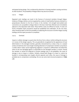 Oktaviani T 2-66
anticipated during design. This is evidenced by distortion in framing members causing overstress
at other locations. The probability of fatigue failure may also be increased.
2.9.2.4 Fatigue
Repeated cyclic loadings can result in the fracture of structural members through fatigue.
Evidence of fatigue distress can be recognized by a series of small hairline fractures oriented in a
perpendicular direction to the line of stress in the member. Full strength butt-welded joint
connections are susceptible to fatigue failure in the base metal heat affected zone immediately
adjacent to the deposited weld metal. These hairline cracks are difficult to locate. If cracks are
found, immediate repair procedures should be established and undertaken. At the very least,
steps should be taken to limit the possibility of subjecting the structure to further fatigue causing
loadings until the repair procedure is completed.
2.9.2.5 Overload
Impact or collision damage is caused when the force from a ship or vehicle striking the structure
is in excess of the design capacity. This can generally be recognized by the appearance of local
deformations in the damaged member, generally characterized by a sharp crimp or a warped
surface of relatively short wave length. Buckling distortion of compression members can produce
a similar failure mode; sound engineering judgment is required to differentiate and determine
which of the two damaging agents is responsible for the damaged member or section. Should
the member or section be subjected to tension loadings only, in all probability, the cause of
damage is due to impact or collision. Similarly, should both flanges of a beam or column be
buckled in corresponding wave lengths directly opposite each other, the cause of damage is
probably due to compression overloading. We can see some steel structural symptoms in Table
2.18.
 